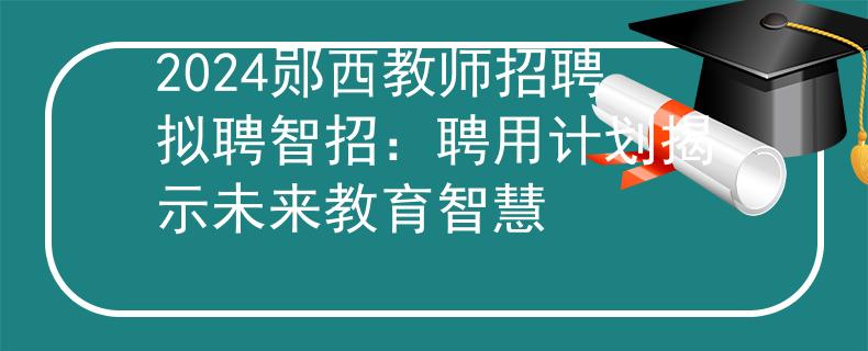 2024郧西教师招聘拟聘智招：聘用计划揭示未来教育智慧