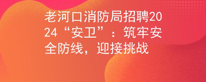 老河口消防局招聘2024“安卫”：筑牢安全防线，迎接挑战