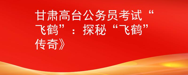 甘肃高台公务员考试“飞鹤”：探秘“飞鹤”传奇》
