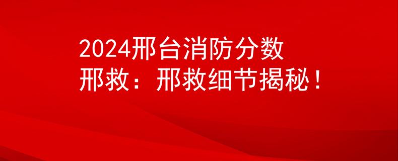 2024邢台消防分数邢救：邢救细节揭秘！