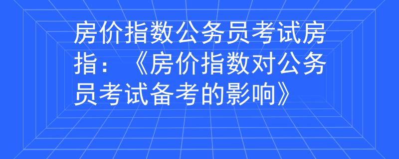 房价指数公务员考试房指：《房价指数对公务员考试备考的影响》