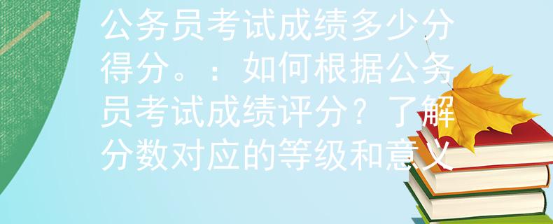 公务员考试成绩多少分得分。：如何根据公务员考试成绩评分？了解分数对应的等级和意义