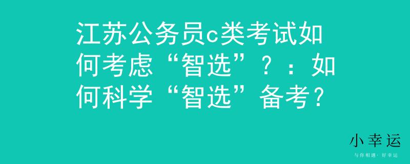 江苏公务员c类考试如何考虑“智选”？：如何科学“智选”备考？