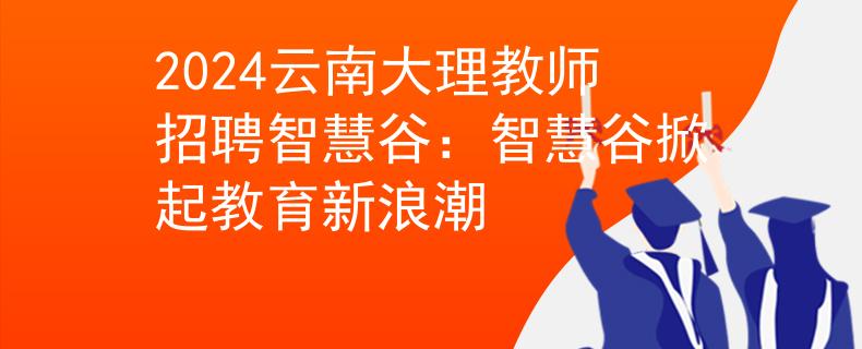 2024云南大理教师招聘智慧谷：智慧谷掀起教育新浪潮