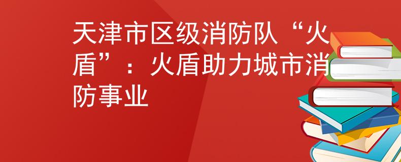 天津市区级消防队“火盾”：火盾助力城市消防事业