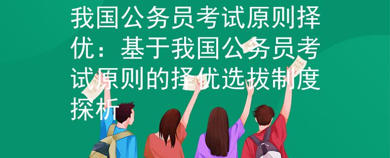 我国公务员考试原则择优：基于我国公务员考试原则的择优选拔制度探析