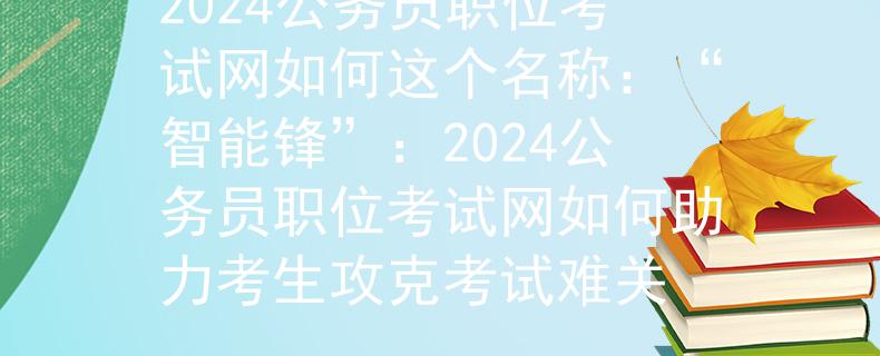 2024公务员职位考试网如何这个名称：“智能锋”：2024公务员职位考试网如何助力考生攻克考试难关