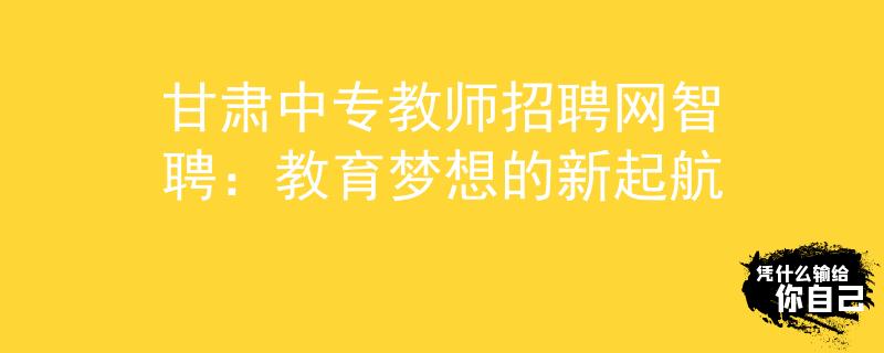 甘肃中专教师招聘网智聘：教育梦想的新起航