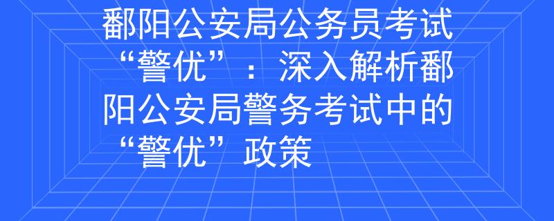 鄱阳公安局公务员考试“警优”：深入解析鄱阳公安局警务考试中的“警优”政策