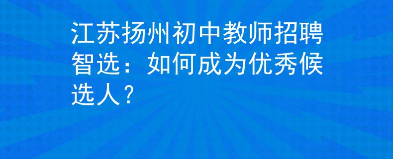 江苏扬州初中教师招聘智选：如何成为优秀候选人？