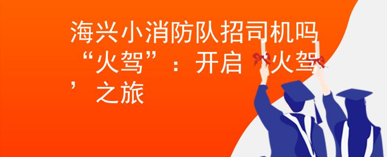 海兴小消防队招司机吗“火驾”：开启‘火驾’之旅