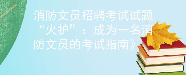消防文员招聘考试试题“火护”:成为一名消防文员的考试指南》 消防文员招聘考试试题“火护”:成为一名消防文员的考试指南》
