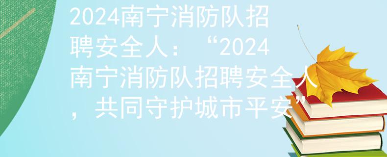 2024南宁消防队招聘安全人：“2024南宁消防队招聘安全人，共同守护城市平安”