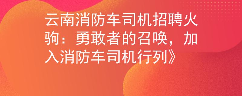 云南消防车司机招聘火驹：勇敢者的召唤，加入消防车司机行列》