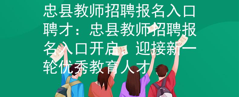 忠县教师招聘报名入口聘才：忠县教师招聘报名入口开启，迎接新一轮优秀教育人才